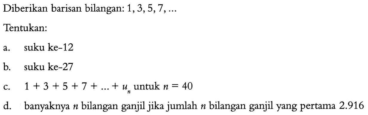 Diberikan barisan bilangan: 1, 3, 5, 7, ... Tentukan: a. suku ke-12 b. suku ke-27 c. 1 + 3 + 5 + 7 + ... + un untuk n = 40 d. banyaknya n bilangan ganjil jika jumlah n bilangan ganjil yang pertama 2.916