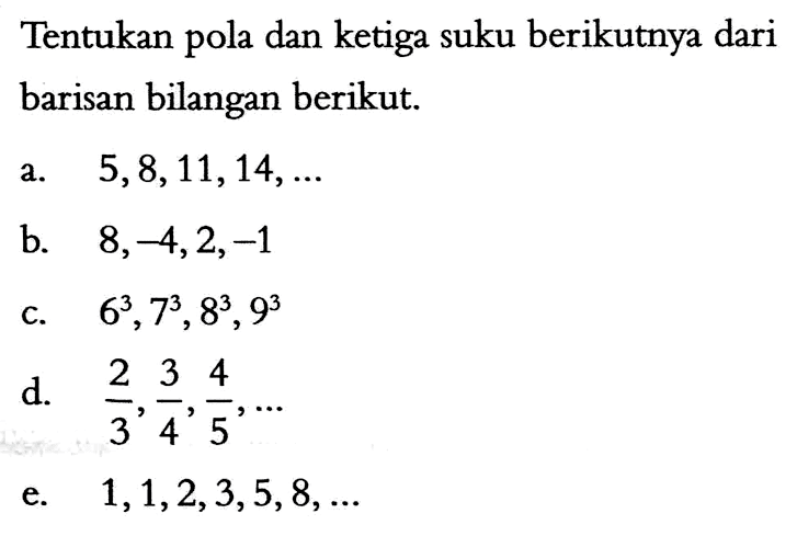 Tentukan pola dan ketiga suku berikutnya dari barisan bilangan berikut. a. 5, 8, 11, 14, .... b. 8, -4, 2, -1, .... c. 6^3, 7^3, 8^3, 9^3 d. 2/3, 3/4, 4/5, .... e. 1, 1, 2, 3, 5, 8, .....