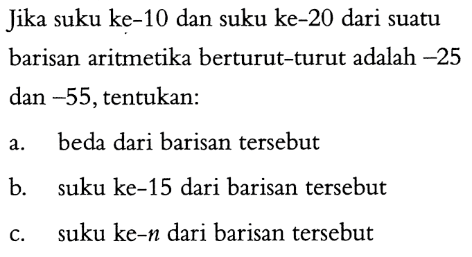 Jika suku ke-10 dan suku ke-20 dari suatu barisan aritmetika berturut-turut adalah -25 dan -55, tentukan: a. beda dari barisan tersebut b. suku ke-15 dari barisan tersebut c. suku ke-n dari barisan tersebut