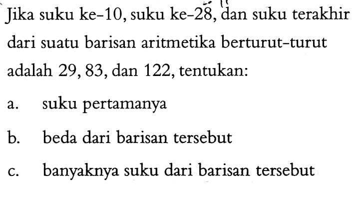 Jika suku ke-10,suku ke-28,dan suku terakhir dari suatu barisan aritmetika berturut-turut adalah 29,83,dan 122,tentukan: a. suku pertamanya b. beda dari barisan tersebut c. banyaknya suku dari barisan tersebut