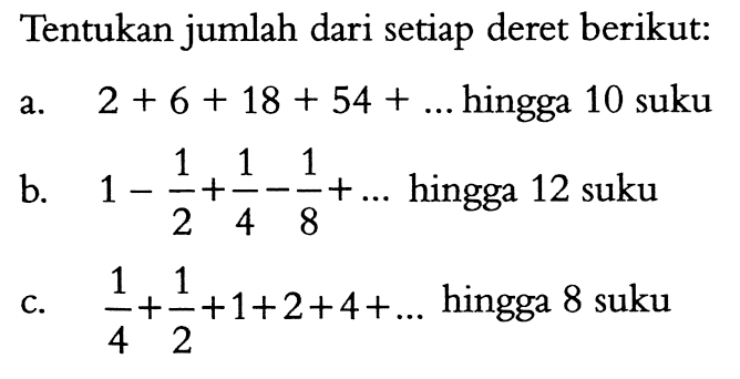 Tentukan jumlah dari setiap deret berikut: a. 2 + 6 + 18 + 54 + ... hingga 10 suku b. 1 - 1/2 + 1/4 - 1/8 + ... hingga 12 suku c. 1/4 + 1/2 + 1 + 2 + 4 + ... hingga 8 suku