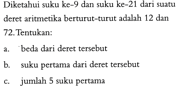 Diketahui suku ke-9 dan suku ke-21 dari suatu deret aritmetika berturut-turut adalah 12 dan 72. Tentukan: a. beda dari deret tersebut b. suku pertama dari deret tersebut c. jumlah 5 suku pertama