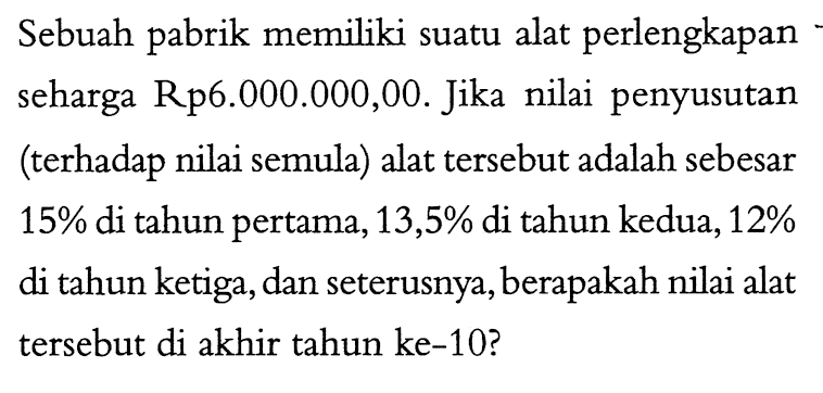 Sebuah pabrik memiliki suatu alat perlengkapan seharga Rp6.000.000,00. Jika nilai penyusutan (terhadap nilai semula) alat tersebut adalah sebesar 15 % di tahun pertama, 13,5 % di tahun kedua, 12 % di tahun ketiga, dan seterusnya, berapakah nilai alat tersebut di akhir tahun ke-10?