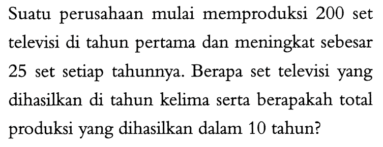 Suatu perusahaan mulai memproduksi 200 set televisi di tahun pertama dan meningkat sebesar 25 setiap tahunnya. Berapa set televisi yang set dihasilkan di tahun kelima serta berapakah total produksi yang dihasilkan dalam 10 tahun?