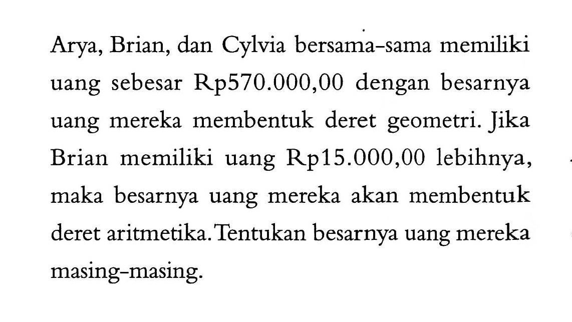 Arya, Brian, dan Cylvia bersama-sama memiliki uang sebesar Rp570.000,00 dengan besarnya uang mereka membentuk deret geometri. Jika Brian memiliki uang Rp15.000,00 lebihnya, maka besarnya uang mereka akan membentuk deret aritmetika. Tentukan besarnya uang mereka masing-masing.