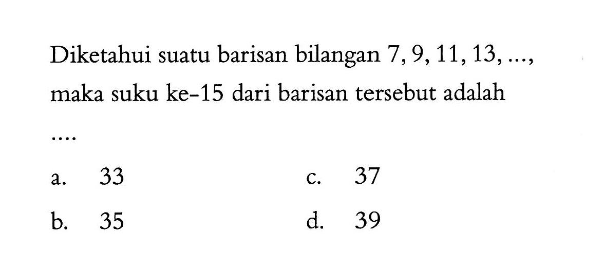 Diketahui suatu barisan bilangan 7, 9, 11, 13, ..., maka suku ke-15 dari barisan tersebut adalah .... a. 33 b. 35 c. 37 d. 39