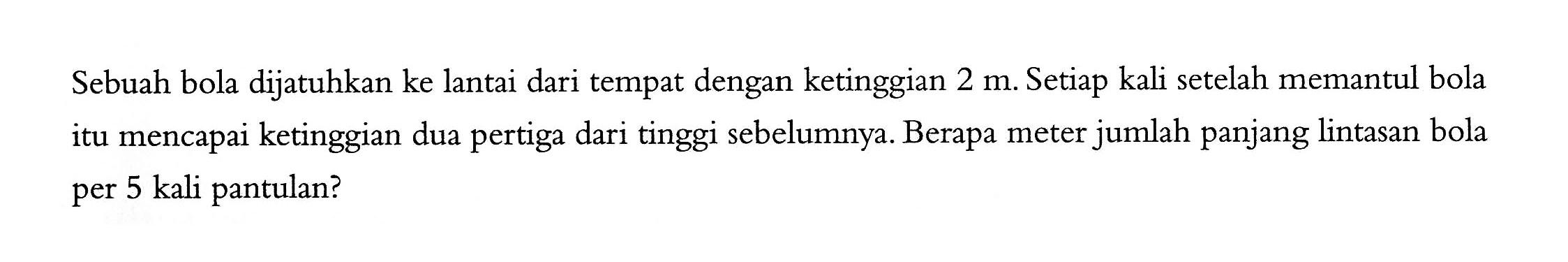 Sebuah bola dijatuhkan ke lantai dari tempat dengan ketinggian 2 m. Setiap kali setelah memantul bola mencapai ketinggian dua pertiga dari tinggi sebelumnya. Berapa meter jumlah panjang lintasan bola itu per 5 kali pantulan?