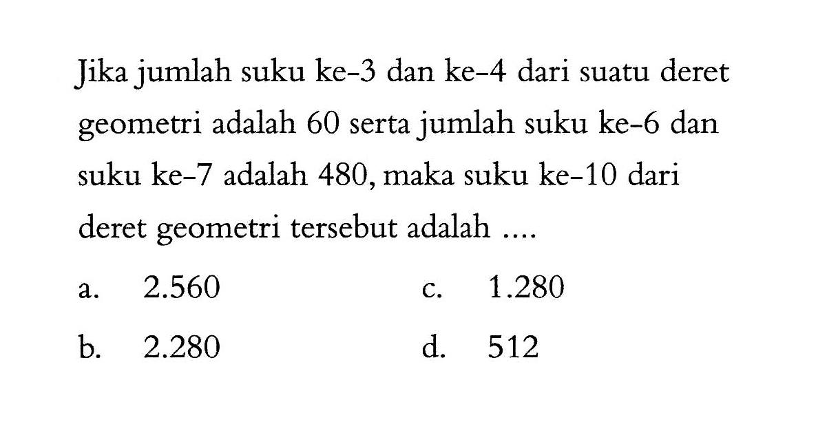 Jika jumlah suku ke-3 dan ke-4 dari suatu deret geometri adalah 60 serta jumlah suku ke-6 dan suku ke-7 adalah 480,maka suku ke-10 dari deret geometri tersebut adalah ...