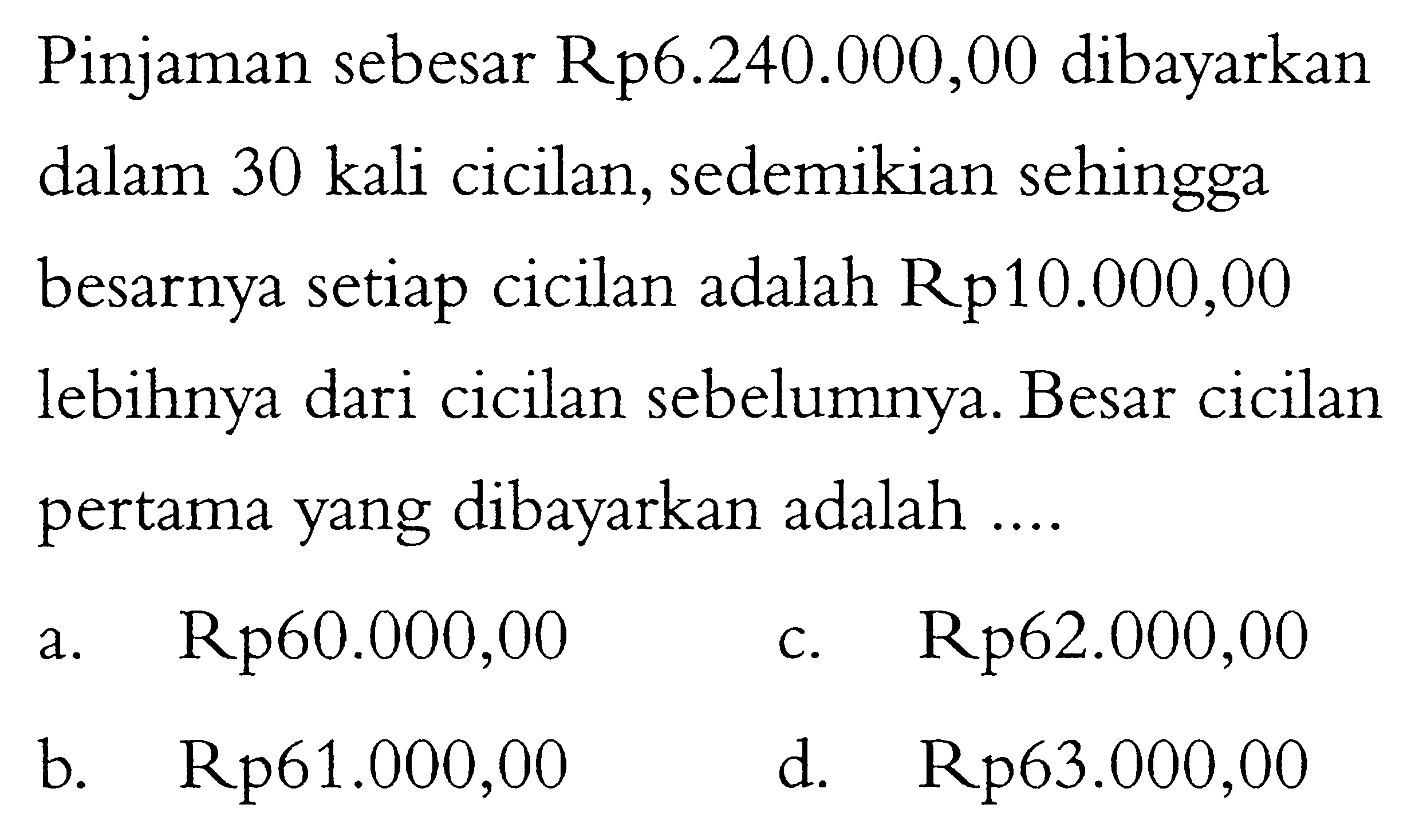 Pinjaman sebesar Rp6.240.000,00 dibayarkan dalam 30 kali cicilan, sedemikian sehingga besarnya setiap cicilan adalah Rp10.000,00 lebihnya dari cicilan sebelumnya. Besar cicilan pertama yang dibayarkan adalah ....