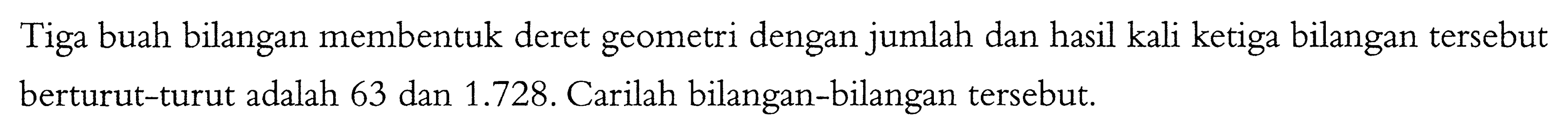 Tiga buah bilangan membentuk deret geometri dengan jumlah dan hasil kali ketiga bilangan tersebut berturut-turut adalah 63 dan 1.728. Carilah bilangan-bilangan tersebut.