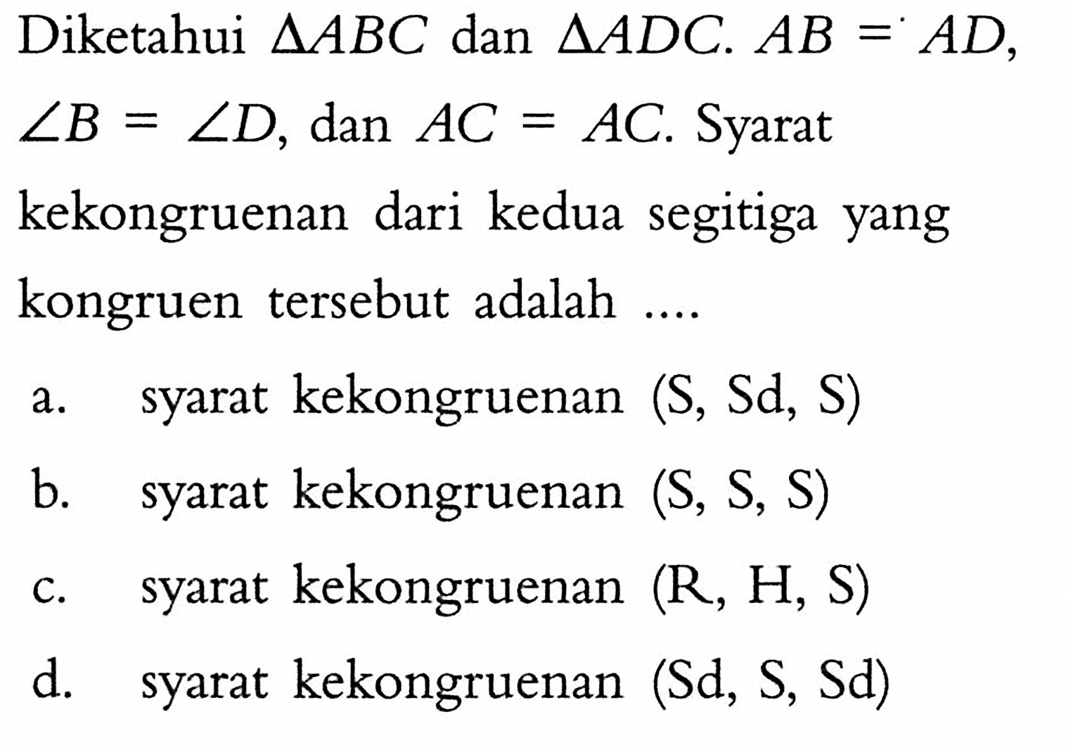 Diketahui segitiga ABC dan segitiga ADC. AB=AD,sudut B=sudut D, dan AC=A C . Syaratkekongruenan dari kedua segitiga yangkongruen tersebut adalah .... .a. syarat kekongruenan (S, Sd, S) b. syarat kekongruenan (S, S, S) c. syarat kekongruenan (R, H, S) d. syarat kekongruenan (Sd, S, Sd) 