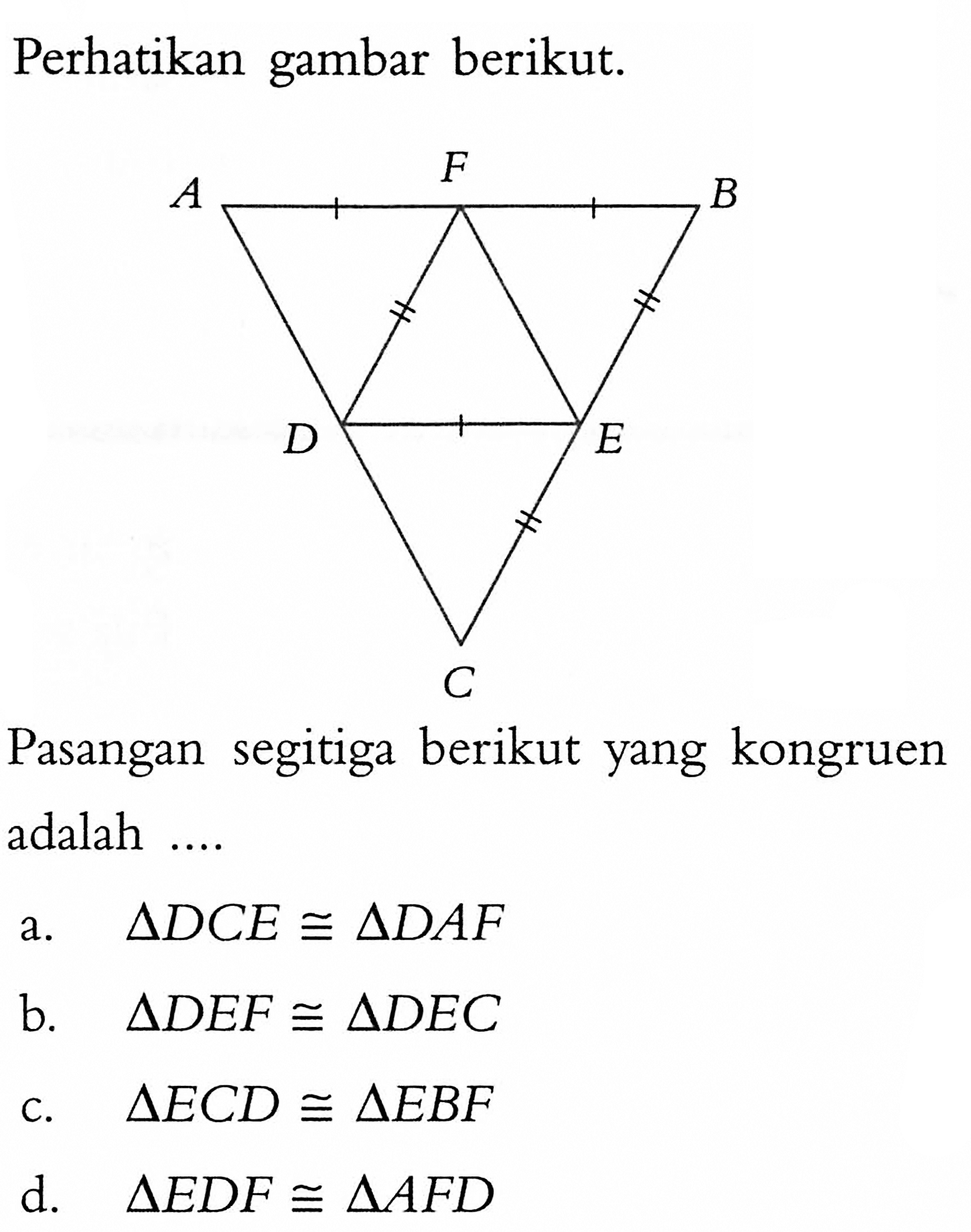 Perhatikan gambar berikut. A F B D E C Pasangan segitiga berikut yang kongruen adalah .... a. segitiga DCE kongruen segitiga DAF b. segitiga DEF kongruen segitiga DEC c. segitiga ECD kongruen segitiga EBF d. segitiga EDF kongruen segitiga AFD