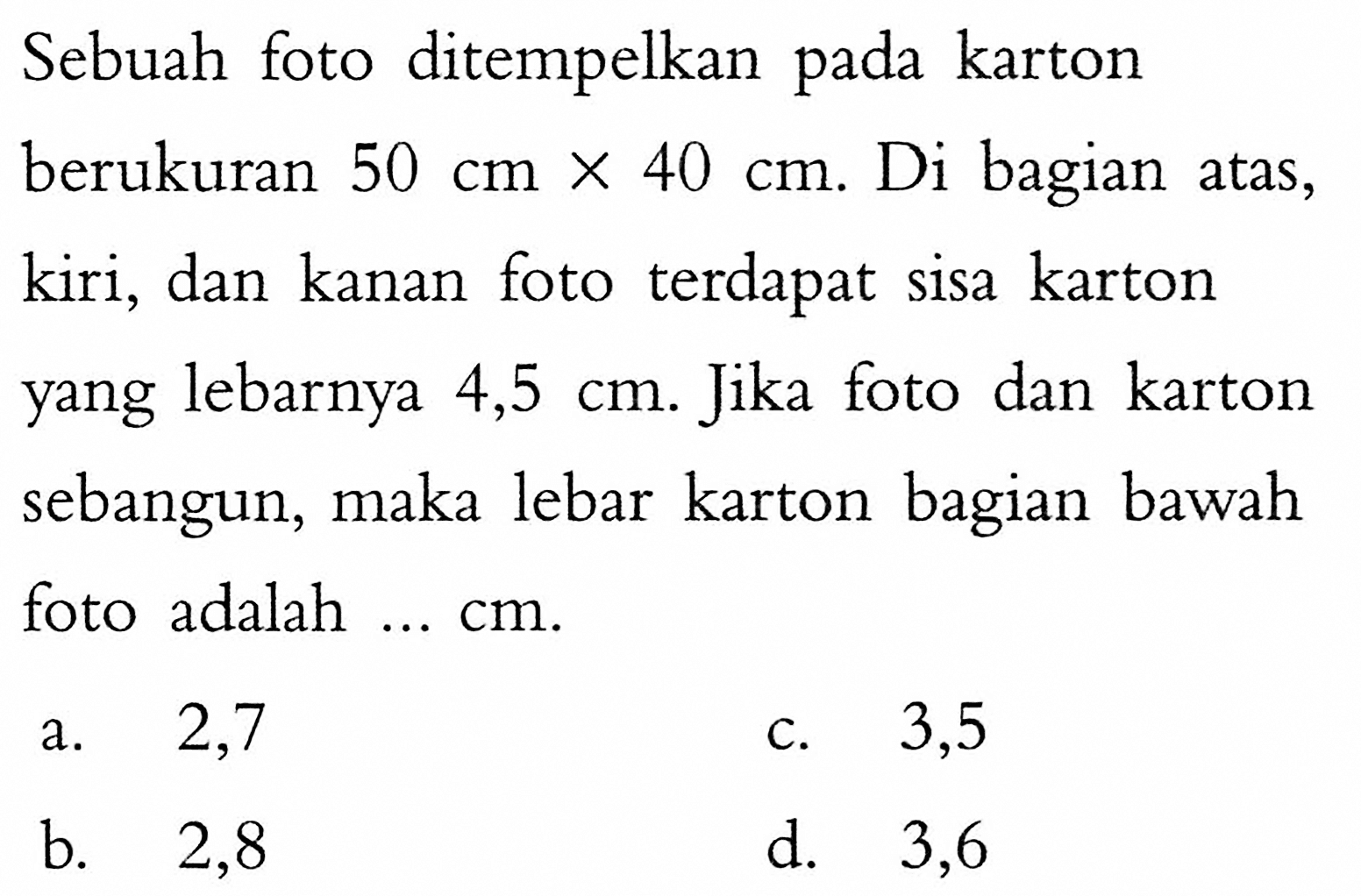 Sebuah foto ditempelkan pada karton berukuran  50 cm x 40 cm . Di bagian atas, kiri, dan kanan foto terdapat sisa karton yang lebarnya  4,5 cm . Jika foto dan karton sebangun, maka lebar karton bagian bawah foto adalah  ... cm .