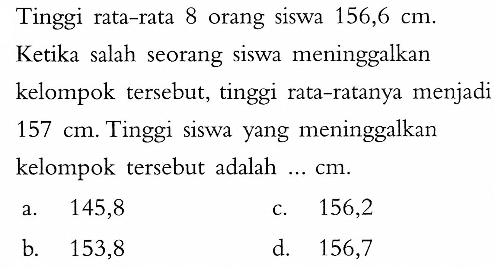 Tinggi rata-rata 8 orang siswa 156,6 cm. Ketika salah seorang siswa meninggalkan kelompok tersebut, tinggi rata-ratanya menjadi 157 cm. Tinggi siswa yang meninggalkan kelompok tersebut adalah ... cm.