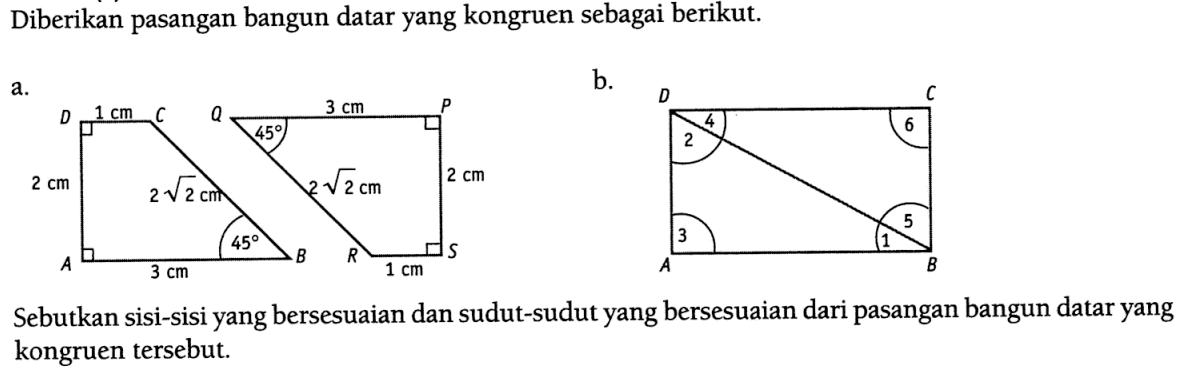 Diberikan pasangan bangun datar yang kongruen sebagai berikut. a. D 1 cm C 2 cm 2 akar(2) cm 45 A 3 cm B Q 3 cm P 45 2 akar(2) cm 2 cm R 1 cm S b. D C 2 4 6 3 1 5 A B Sebutkan sisi-sisi yang bersesuaian dan sudut-sudut yang bersesuaian dari pasangan bangun datar yang kongruen tersebut.