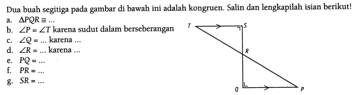 Dua buah segitiga pada gambar di bawah ini adalah kongruen. Salin dan lengkapilah isian berikut!a.  segitiga PQR kongruen ... b.  sudut P=sudut T  karena sudut dalam berseberanganc.  sudut Q=...  karena  ... d.  sudut R=...  karena  ... e.  P Q=... f.  P R=... g.  S R=... T S R Q P