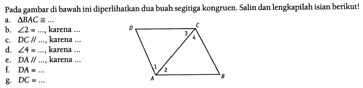 Pada gambar di bawah ini diperlikan dua buah segitiga kongruen. Salin dan lengkapilah isian berikut!a.  segitiga B A C kongruen ... b.  sudut 2=... , karena  ... c.  D C / / ... , karena  ... d.  sudut 4=... , karena  ... e. DA // ..., karena ...f.  D A=... g.  D C=... D C B A 3 4 2 1