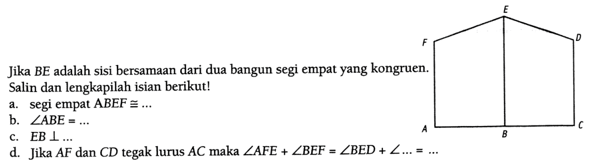 Jika BE adalah sisi bersamaan dari dua bangun segi empat yang kongruen. Salin dan lengkapilah isian berikut!
a. segi empat ABEF kongruen ... 
b. sudut ABE=... 
c. EB tegak lurus ... 
d. Jika AF dan CD tegak lurus AC maka sudut AFE+sudut BEF=sudut BED+sudut ...=... 
ABCDEF