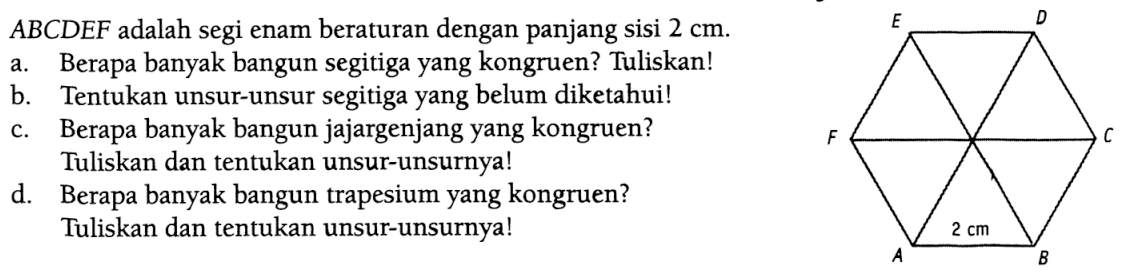 ABCDEF adalah segi enam beraturan dengan panjang sisi 2 cm.a. Berapa banyak bangun segitiga yang kongruen? Tuliskan! b. Tentukan unsur-unsur segitiga yang belum diketahui! c. Berapa banyak bangun jajargenjang yang kongruen? Tuliskan dan tentukan unsur-unsurnya! d. Berapa banyak bangun trapesium yang kongruen?Tuliskan dan tentukan unsur-unsurnya! 