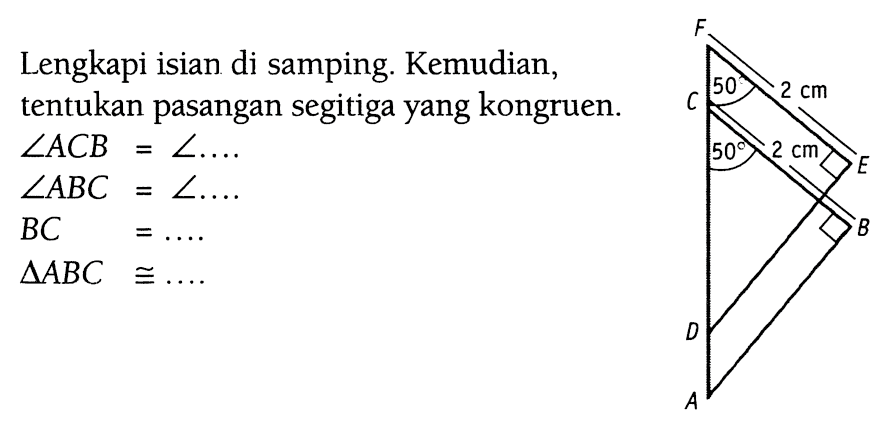 Lengkapi isian di samping. Kemudian, tentukan pasangan segitiga yang kongruen. A B C D E F 50 50 2 cm 2 cm sudut ACB=sudut .... 
 sudut ABC=sudut .... 
 BC=.... 
 segitiga ABC kongruen .... 