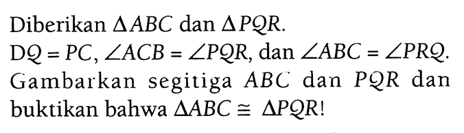 Diberikan  segitiga ABC dan segitiga PQR.  DQ=PC, sudut ACB = sudut PQR , dan sudut ABC = sudut PRQ 
Gambarkan segitiga ABC dan PQR  dan buktikan bahwa segitiga ABC kongruen segitiga PQR  !