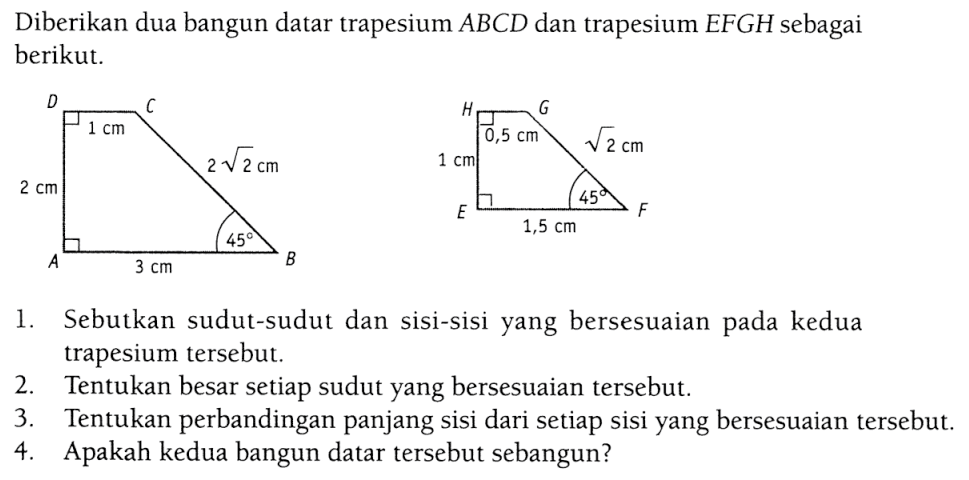 Diberikan dua bangun datar trapesium ABCD dan trapesium EFGH sebagai berikut.1. Sebutkan sudut-sudut dan sisi-sisi yang bersesuaian pada kedua trapesium tersebut.2. Tentukan besar setiap sudut yang bersesuaian tersebut.3. Tentukan perbandingan panjang sisi dari setiap sisi yang bersesuaian tersebut.4. Apakah kedua bangun datar tersebut sebangun?