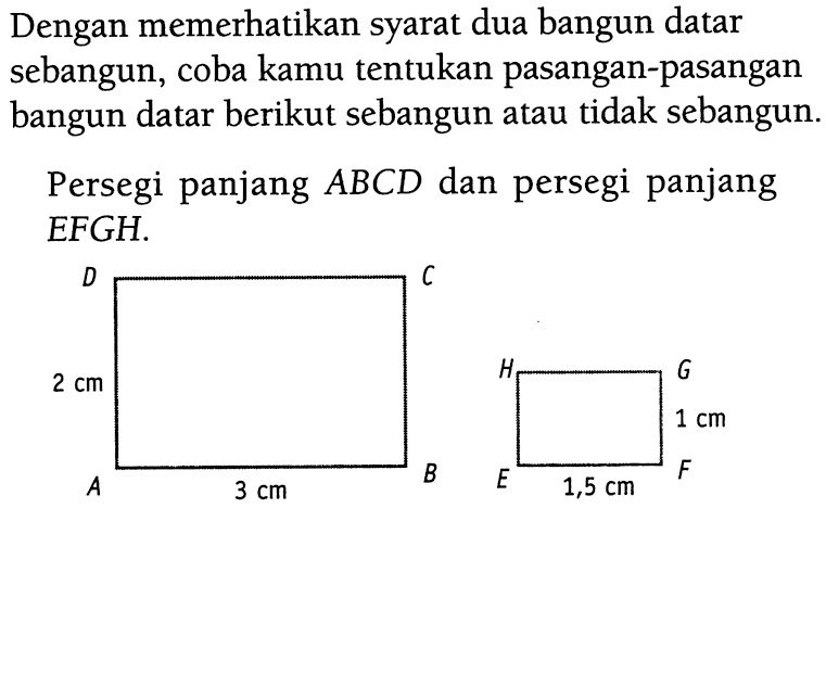 Dengan memerikan syarat dua bangun datar sebangun, coba kamu tentukan pasangan-pasangan bangun datar berikut sebangun atau tidak sebangun.Persegi panjang  ABCD  dan persegi panjang EFGH. D C 2 cm A 3 cm B B G 1 cm E 1,5 cm F