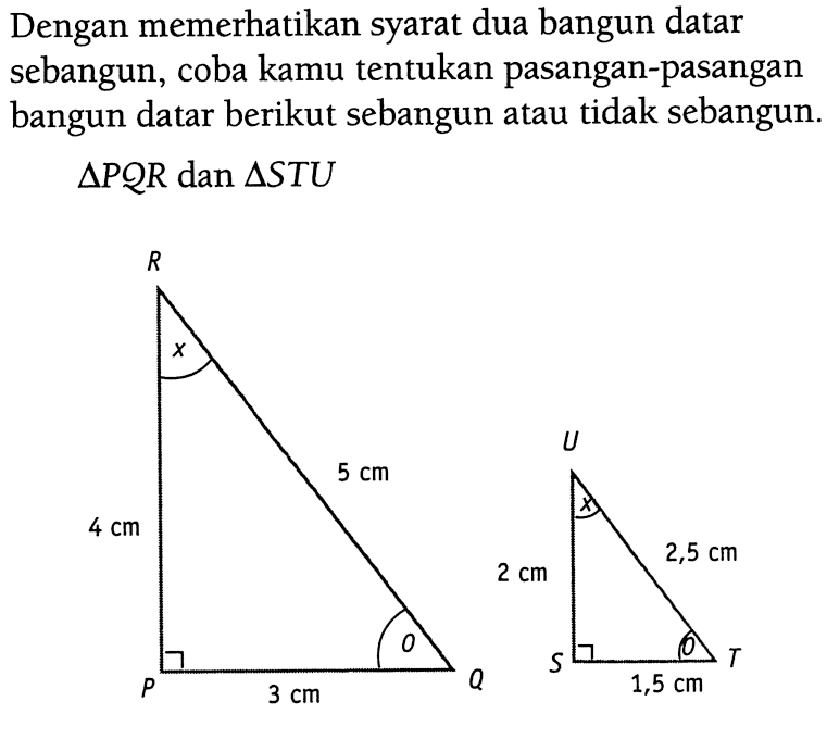 Dengan memerhatikan syarat dua bangun datar sebangun, coba kamu tentukan pasangan-pasangan bangun datar berikut sebangun atau tidak sebangun. segitiga PQR dan segitiga STU. PQR 5 cm 3 cm 4 cm STU 1,5 cm 2,5 cm 2 cm