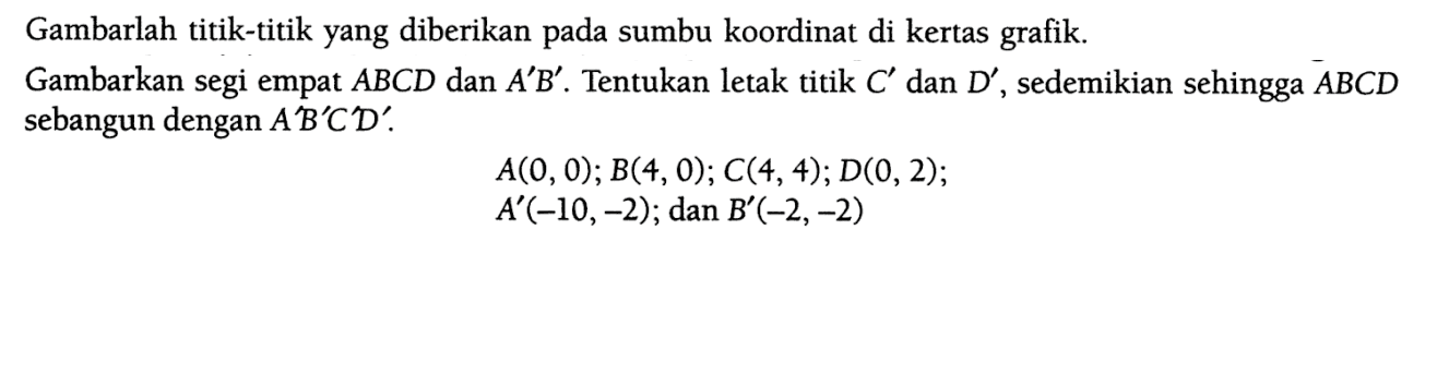 Gambarlah titik-titik yang diberikan pada sumbu koordinat di kertas grafik.Gambarkan segi empat ABCD dan A'B'. Tentukan letak titik C' dan D', sedemikian sehingga ABCD sebangun dengan A'B'C'D'. A(0,0); B(4,0); C(4,4) ; D(0,2); A'(-10,-2); dan B'(-2,-2)