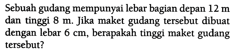 Sebuah gudang mempunyai lebar bagian depan  12 m  dan tinggi  8 m . Jika maket gudang tersebut dibuat dengan lebar  6 cm , berapakah tinggi maket gudang tersebut?