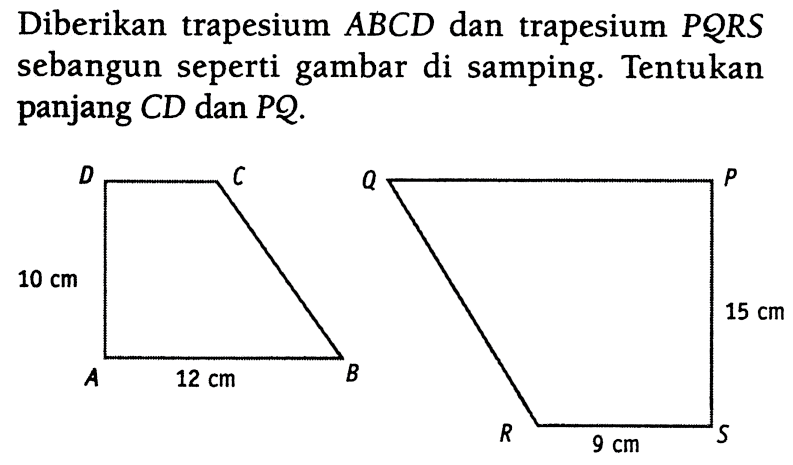 Diberikan trapesium  ABCD  dan trapesium  PQRS  sebangun seperti gambar di samping. A B C D 10 cm 12 cm P QR S 15 cm 9 cm. Tentukan panjang CD dan PQ.