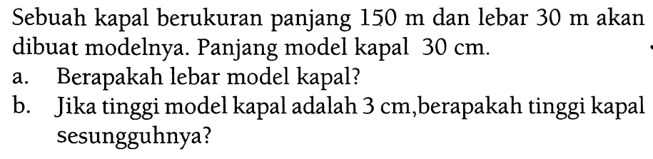 Sebuah kapal berukuran panjang 150 m dan lebar 30 m akan dibuat modelnya. Panjang model kapal 30 cm. a. Berapakah lebar model kapal? b. Jika tinggi model kapal adalah 3 cm, berapakah tinggi kapal sesungguhnya?