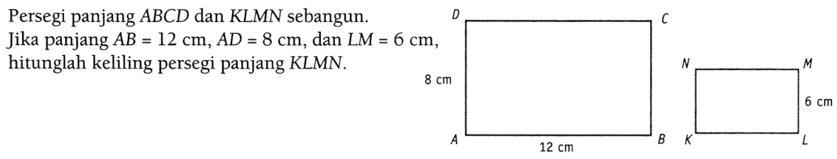 Persegi panjang ABCD dan KLMN sebangun. Jika panjang A B=12 cm, A D=8 cm, dan LM=6 cm, hitunglah keliling persegi panjang KLMN. 