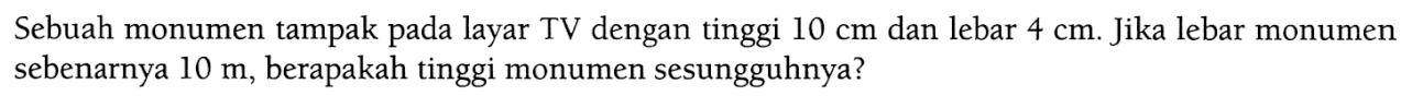 Sebuah monumen tampak pada layar TV dengan tinggi 10 cm  dan lebar 4 cm. Jika lebar monumen sebenarnya 10 m, berapakah tinggi monumen sesungguhnya?