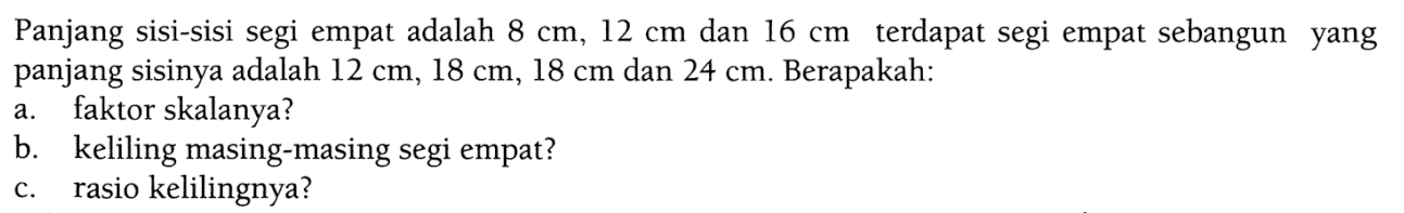 Panjang sisi-sisi segi empat adalah 8 cm, 12 cm dan 16 cm terdapat segi empat sebangun yang panjang sisinya adalah 12 cm, 18 cm, 18 cm dan 24 cm. Berapakah:a. faktor skalanya?b. keliling masing-masing segi empat?c. rasio kelilingnya?