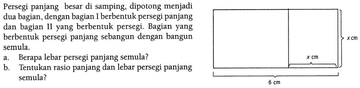 Persegi panjang besar di samping, dipotong menjadi dua bagian, dengan bagian I berbentuk persegi panjang dan bagian II yang berbentuk persegi. Bagian yang berbentuk persegi panjang sebangun dengan bangun semula. a. Berapa lebar persegi panjang semula? b. Tentukan rasio panjang dan lebar persegi panjang semula? x cm x cm 6 cm