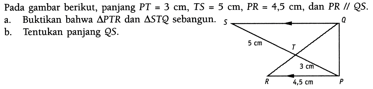 Pada gambar berikut, panjang PT=3 cm, TS=5 cm, PR=4,5 cm, dan PR//QS. a. Buktikan bahwa segitiga PTR dan segitiga STQ sebangun. b. Tentukan panjang QS. S Q 5 cm T 3 cm R 4,5 cm P