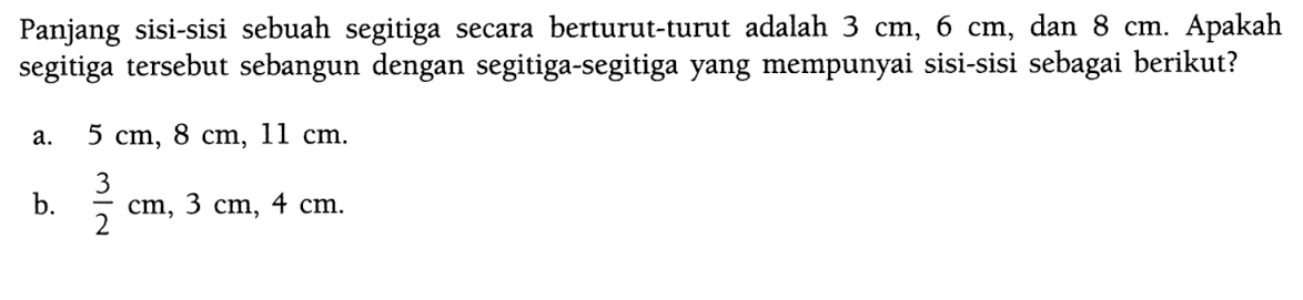 Panjang sisi-sisi sebuah segitiga secara berturut-turut adalah 3 cm, 6 cm, dan 8 cm. Apakah segitiga tersebut sebangun dengan segitiga-segitiga yang mempunyai sisi-sisi sebagai berikut? a. 5 cm, 8 cm, 11 cm. b. 3/2 cm, 3 cm, 4 cm. 