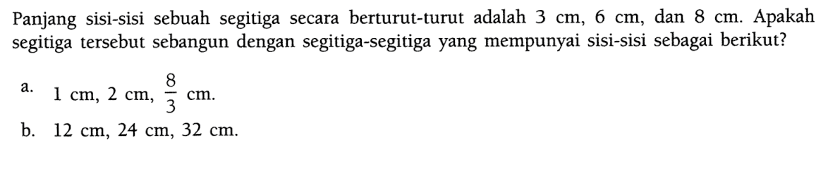 Panjang sisi-sisi sebuah segitiga secara berturut-turut adalah  3 cm, 6 cm , dan  8 cm . Apakah segitiga tersebut sebangun dengan segitiga-segitiga yang mempunyai sisi-sisi sebagai berikut?a.  1 cm, 2 cm, 8/3 cm .b.  12 cm, 24 cm, 32 cm .