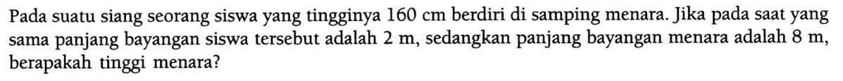 Pada suatu siang seorang siswa yang tingginya 160 cm berdiri di samping menara. Jika pada saat yang sama panjang bayangan siswa tersebut adalah 2 m, sedangkan panjang bayangan menara adalah 8 m, berapakah tinggi menara? 