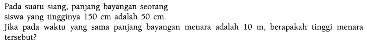 Pada suatu siang, panjang bayangan seorangsiswa yang tingginya 150 cm adalah 50 cm .Jika pada waktu yang sama panjang bayangan menara adalah 10 m, berapakah tinggi menara tersebut?