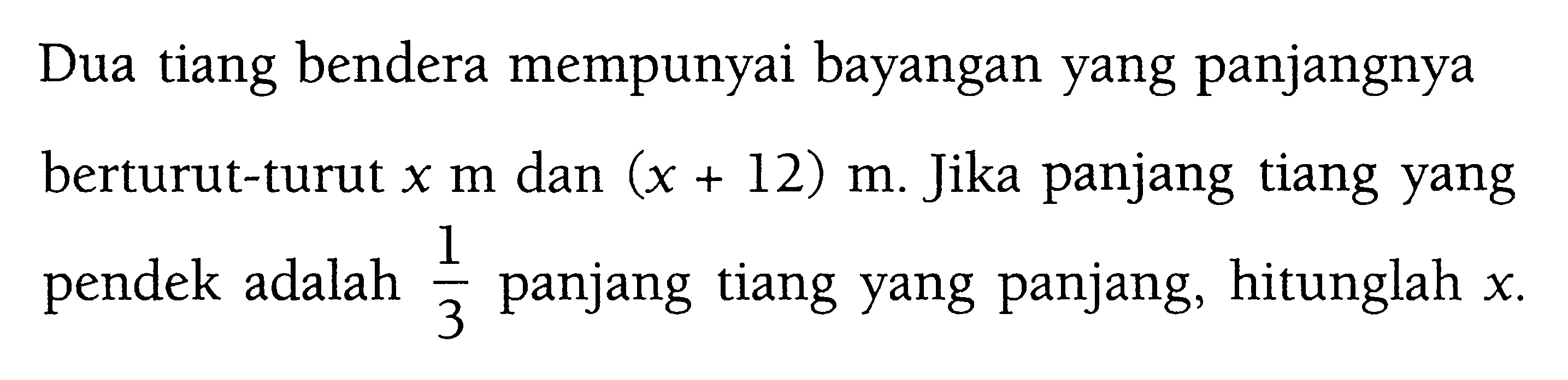 Dua tiang bendera mempunyai bayangan yang panjangnya berturut-turut x m dan (x+12) m. Jika panjang tiang yang pendek adalah 1/3 panjang tiang yang panjang, hitunglah x.