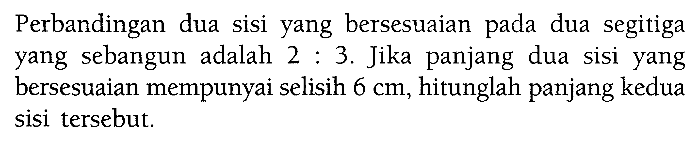 Perbandingan dua sisi yang bersesuaian pada dua segitiga yang sebangun adalah 2:3. Jika panjang dua sisi yang bersesuaian mempunyai selisih 6 cm, hitunglah panjang kedua sisi tersebut.