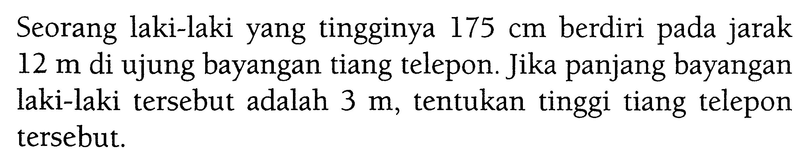 Seorang laki-laki yang tingginya  175 cm  berdiri pada jarak  12 m  di ujung bayangan tiang telepon. Jika panjang bayangan laki-laki tersebut adalah  3 m , tentukan tinggi tiang telepon tersebut.