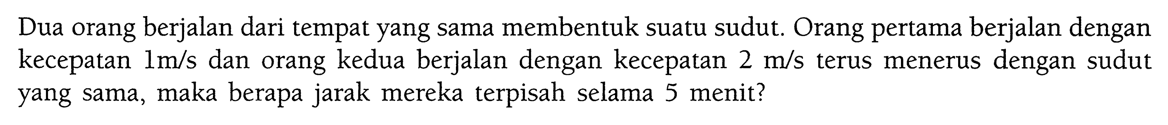 Dua orang berjalan dari tempat yang sama membentuk suatu sudut. Orang pertama berjalan dengan kecepatan  1 m/s  dan orang kedua berjalan dengan kecepatan  2 m/s  terus menerus dengan sudut yang sama, maka berapa jarak mereka terpisah selama 5 menit?