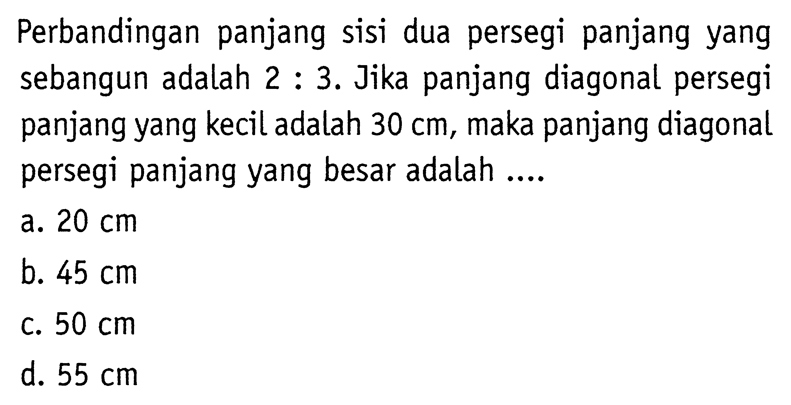 Perbandingan panjang sisi dua persegi panjang yang sebangun adalah  2: 3 .  Jika panjang diagonal persegi panjang yang kecil adalah  30 cm , maka panjang diagonal persegi panjang yang besar adalah ....a.  20 cm b.  45 cm c.  50 cm d.  55 cm 