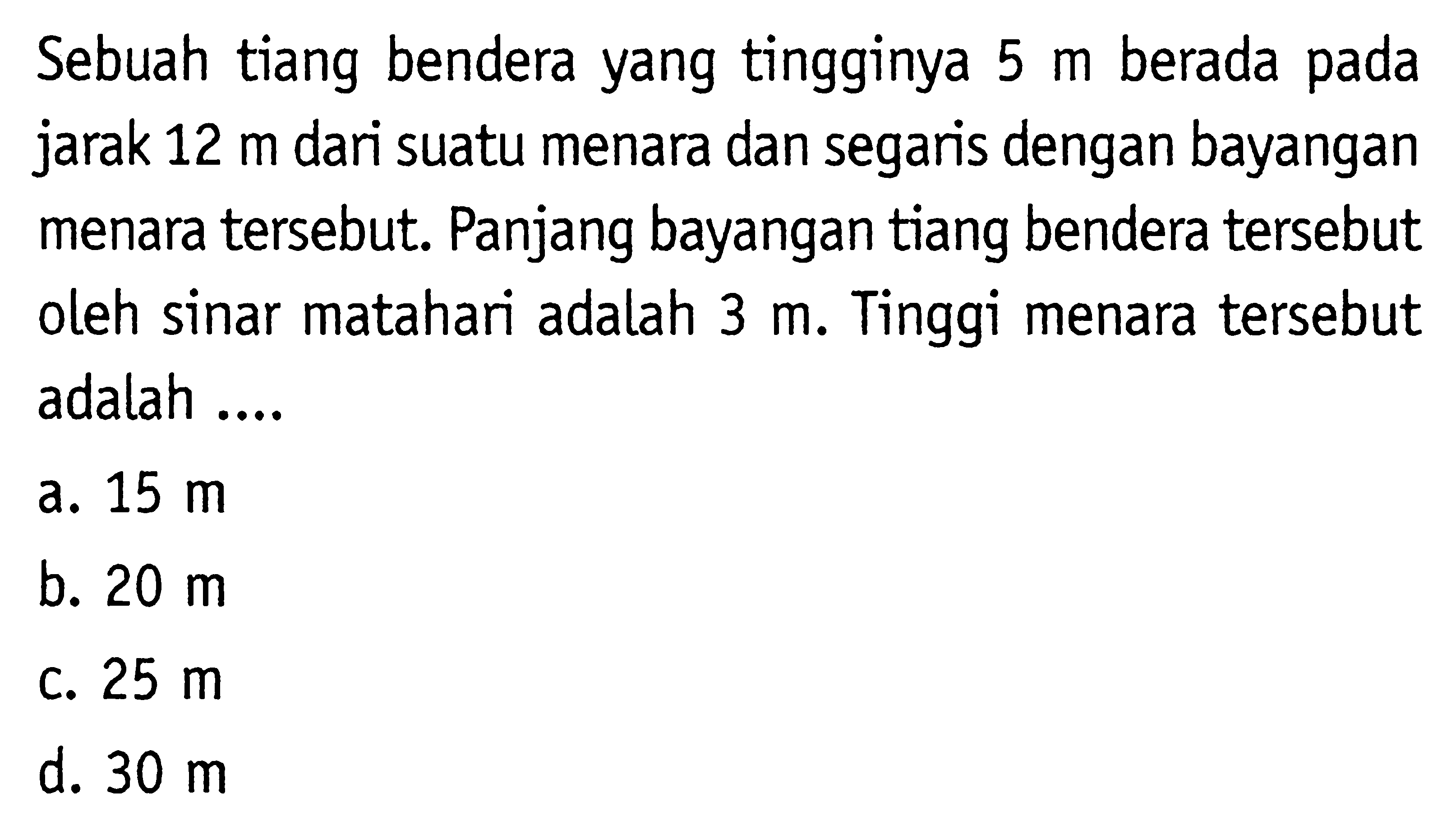 Sebuah tiang bendera yang tingginya 5 m berada pada jarak 12 m dari suatu menara dan segaris dengan bayangan menara tersebut. Panjang bayangan tiang bendera tersebut oleh sinar matahari adalah 3 m. Tinggi menara tersebut adalah....