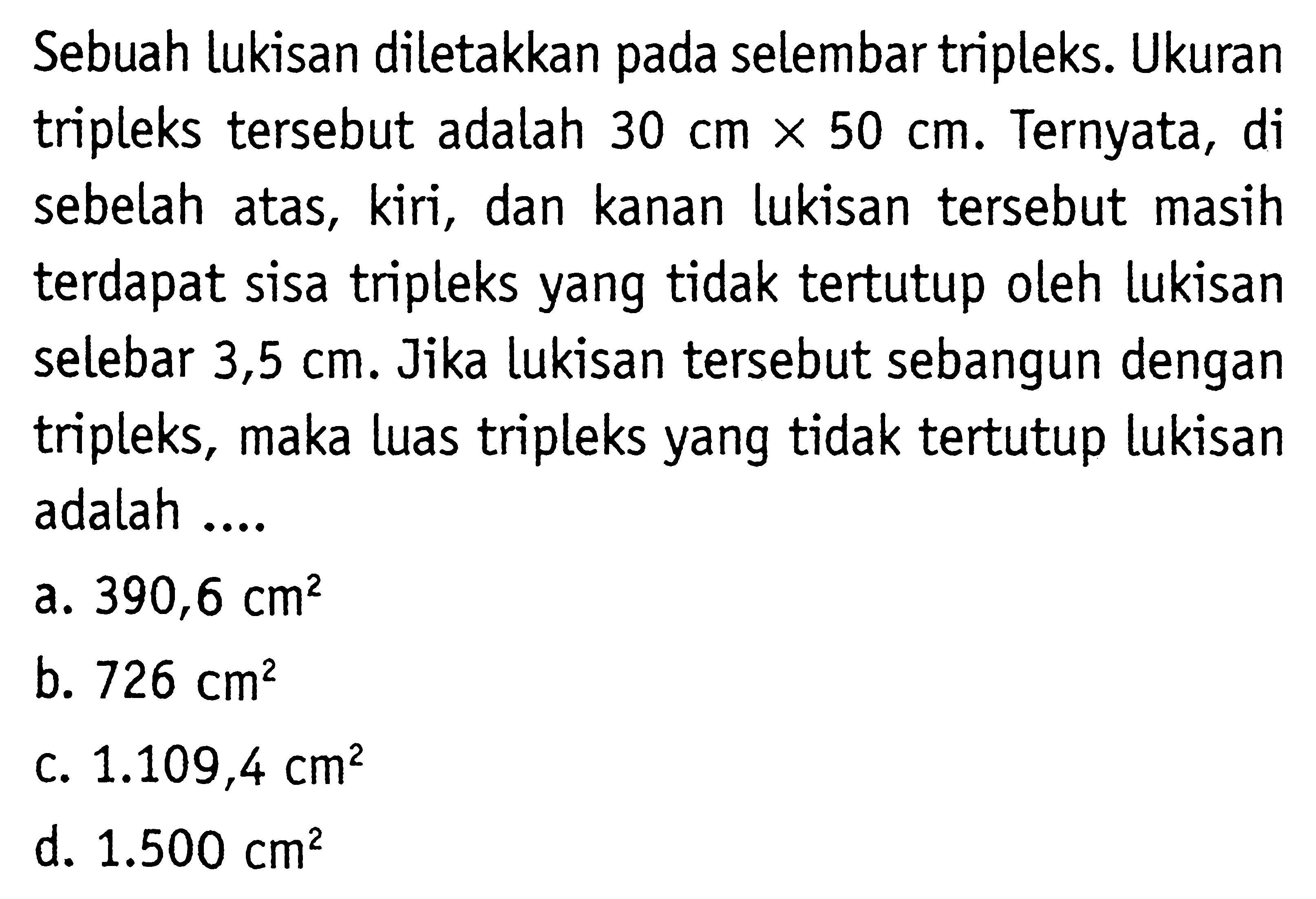 Sebuah lukisan diletakkan pada selembar tripleks. Ukuran tripleks tersebut adalah 30 cm x 50 cm. Ternyata, di sebelah atas, kiri, dan kanan lukisan tersebut masih terdapat sisa tripleks yang tidak tertutup oleh lukisan selebar 3,5 cm. Jika lukisan tersebut sebangun dengan tripleks, maka luas tripleks yang tidak tertutup lukisan adalah ....