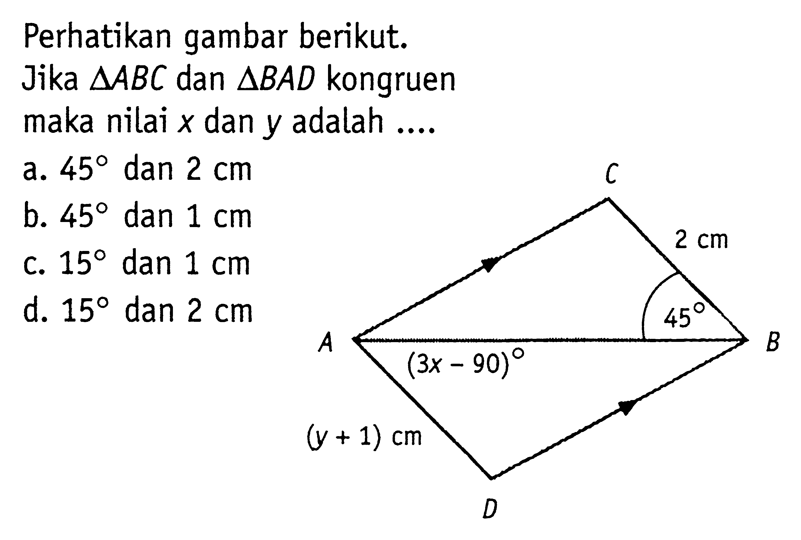 Perhatikan gambar berikut. Jika segitiga ABC dan segitiga BAD kongruen maka nilai x dan y adalah ....