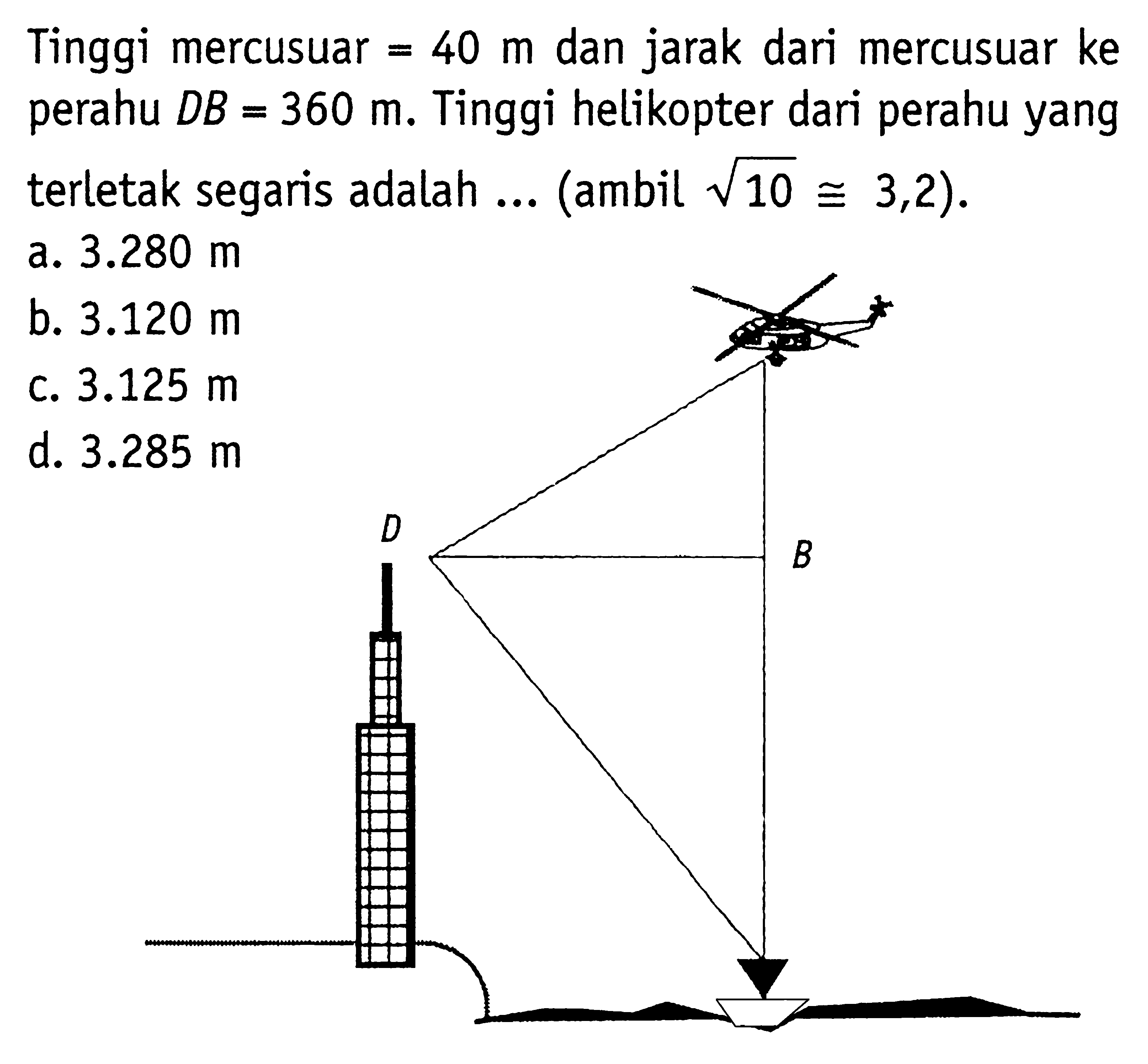 Tinggi mercusuar  =40 m  dan jarak dari mercusuar ke perahu  D B=360 m . Tinggi helikopter dari perahu yang terletak segaris adalah ... (ambil  akar(10 kongruen 3,2  ).a.  3.280 m b.  3.120 m c.  3.125 m d.  3.285 m 